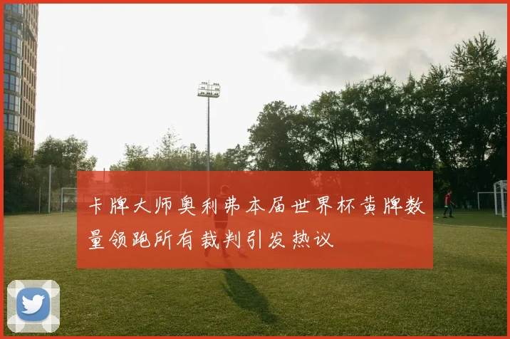 卡牌大师奥利弗本届世界杯黄牌数量领跑所有裁判引发热议