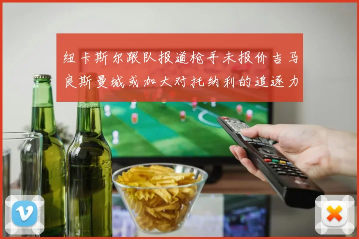 纽卡斯尔跟队报道枪手未报价吉马良斯曼城或加大对托纳利的追逐力度