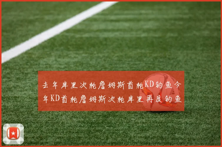 去年库里次轮詹姆斯首轮KD钓鱼今年KD首轮詹姆斯次轮库里再度钓鱼的奇妙对比