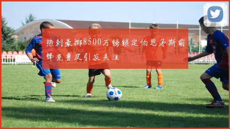 热刺豪掷8500万镑锁定伯恩茅斯前锋克鲁皮引发关注