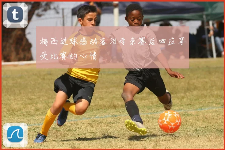 梅西进球感动落泪母亲赛后回应享受比赛的心情