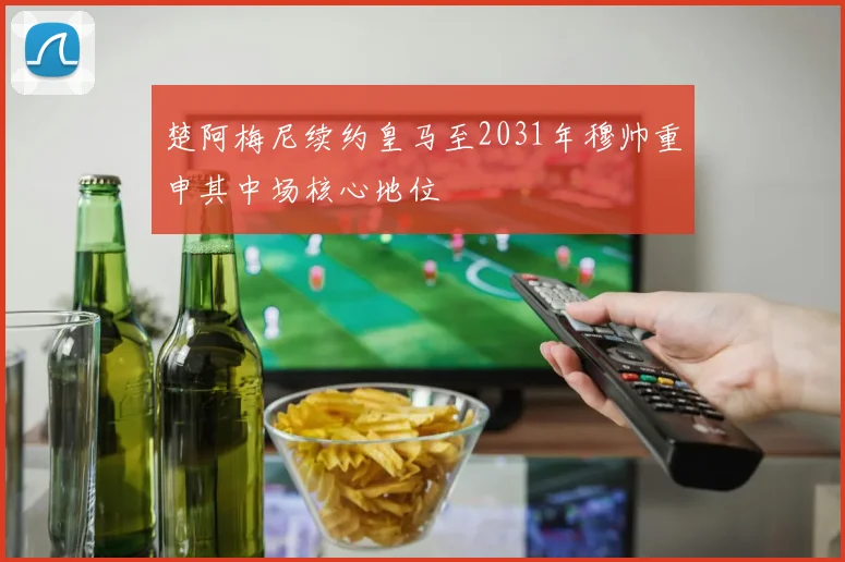 楚阿梅尼续约皇马至2031年穆帅重申其中场核心地位
