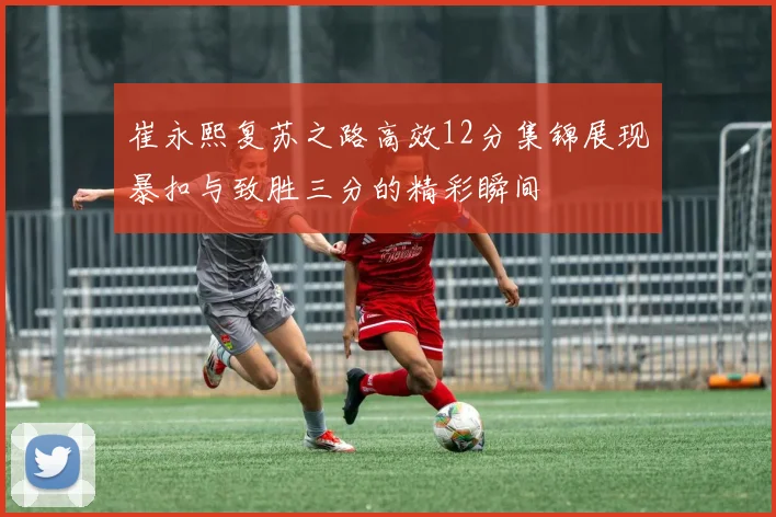 崔永熙复苏之路高效12分集锦展现暴扣与致胜三分的精彩瞬间