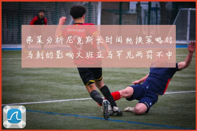 弗莱分析尼克斯长时间轮换策略对马刺的影响文班亚马罕见两罚不中引发关注